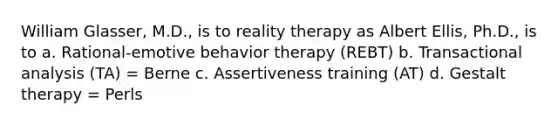 William Glasser, M.D., is to reality therapy as Albert Ellis, Ph.D., is to a. Rational-emotive behavior therapy (REBT) b. Transactional analysis (TA) = Berne c. Assertiveness training (AT) d. Gestalt therapy = Perls