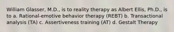 William Glasser, M.D., is to reality therapy as Albert Ellis, Ph.D., is to a. Rational-emotive behavior therapy (REBT) b. Transactional analysis (TA) c. Assertiveness training (AT) d. Gestalt Therapy