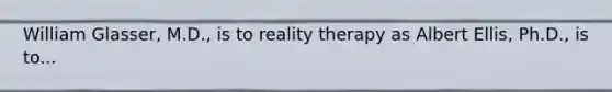 William Glasser, M.D., is to reality therapy as Albert Ellis, Ph.D., is to...