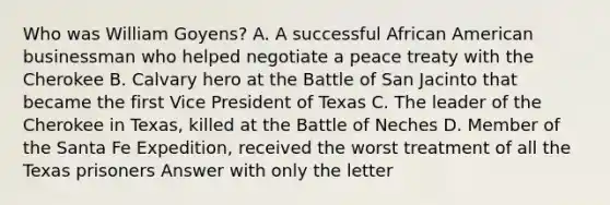 Who was William Goyens? A. A successful African American businessman who helped negotiate a peace treaty with the Cherokee B. Calvary hero at the Battle of San Jacinto that became the first Vice President of Texas C. The leader of the Cherokee in Texas, killed at the Battle of Neches D. Member of the Santa Fe Expedition, received the worst treatment of all the Texas prisoners Answer with only the letter