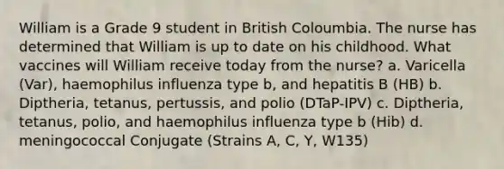 William is a Grade 9 student in British Coloumbia. The nurse has determined that William is up to date on his childhood. What vaccines will William receive today from the nurse? a. Varicella (Var), haemophilus influenza type b, and hepatitis B (HB) b. Diptheria, tetanus, pertussis, and polio (DTaP-IPV) c. Diptheria, tetanus, polio, and haemophilus influenza type b (Hib) d. meningococcal Conjugate (Strains A, C, Y, W135)