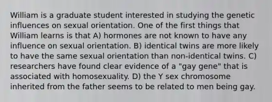 William is a graduate student interested in studying the genetic influences on sexual orientation. One of the first things that William learns is that A) hormones are not known to have any influence on sexual orientation. B) identical twins are more likely to have the same sexual orientation than non-identical twins. C) researchers have found clear evidence of a "gay gene" that is associated with homosexuality. D) the Y sex chromosome inherited from the father seems to be related to men being gay.