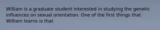 William is a graduate student interested in studying the genetic influences on sexual orientation. One of the first things that William learns is that