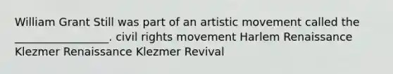 William Grant Still was part of an artistic movement called the _________________. civil rights movement Harlem Renaissance Klezmer Renaissance Klezmer Revival