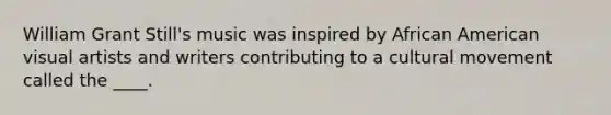 William Grant Still's music was inspired by African American visual artists and writers contributing to a cultural movement called the ____.