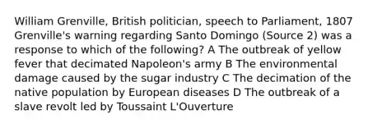 William Grenville, British politician, speech to Parliament, 1807 Grenville's warning regarding Santo Domingo (Source 2) was a response to which of the following? A The outbreak of yellow fever that decimated Napoleon's army B The environmental damage caused by the sugar industry C The decimation of the native population by European diseases D The outbreak of a slave revolt led by Toussaint L'Ouverture