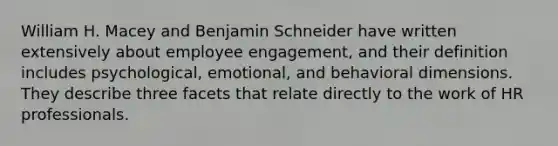 William H. Macey and Benjamin Schneider have written extensively about employee engagement, and their definition includes psychological, emotional, and behavioral dimensions. They describe three facets that relate directly to the work of HR professionals.