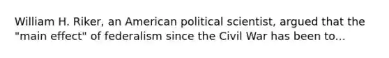 William H. Riker, an American political scientist, argued that the "main effect" of federalism since the Civil War has been to...