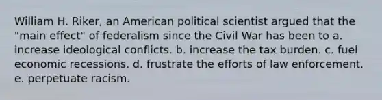 William H. Riker, an American political scientist argued that the "main effect" of federalism since the Civil War has been to a. increase ideological conflicts. b. increase the tax burden. c. fuel economic recessions. d. frustrate the efforts of law enforcement. e. perpetuate racism.