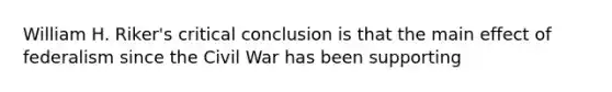 William H. Riker's critical conclusion is that the main effect of federalism since the Civil War has been supporting