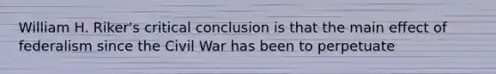 William H. Riker's critical conclusion is that the main effect of federalism since the Civil War has been to perpetuate