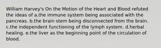 William Harvey's On the Motion of the Heart and Blood refuted the ideas of a.the immune system being associated with the pancreas. b.the brain stem being disconnected from the brain. c.the independent functioning of the lymph system. d.herbal healing. e.the liver as the beginning point of the circulation of blood.