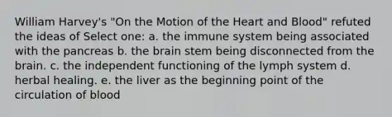 William Harvey's "On the Motion of <a href='https://www.questionai.com/knowledge/kya8ocqc6o-the-heart' class='anchor-knowledge'>the heart</a> and Blood" refuted the ideas of Select one: a. the immune system being associated with the pancreas b. <a href='https://www.questionai.com/knowledge/kLMtJeqKp6-the-brain' class='anchor-knowledge'>the brain</a> stem being disconnected from the brain. c. the independent functioning of the lymph system d. herbal healing. e. the liver as the beginning point of the circulation of blood