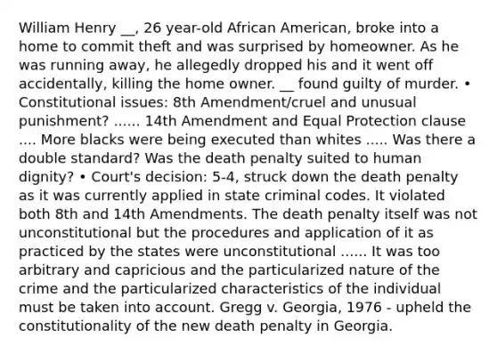 William Henry __, 26 year-old African American, broke into a home to commit theft and was surprised by homeowner. As he was running away, he allegedly dropped his and it went off accidentally, killing the home owner. __ found guilty of murder. • Constitutional issues: 8th Amendment/cruel and unusual punishment? ...... 14th Amendment and Equal Protection clause .... More blacks were being executed than whites ..... Was there a double standard? Was the death penalty suited to human dignity? • Court's decision: 5-4, struck down the death penalty as it was currently applied in state criminal codes. It violated both 8th and 14th Amendments. The death penalty itself was not unconstitutional but the procedures and application of it as practiced by the states were unconstitutional ...... It was too arbitrary and capricious and the particularized nature of the crime and the particularized characteristics of the individual must be taken into account. Gregg v. Georgia, 1976 - upheld the constitutionality of the new death penalty in Georgia.