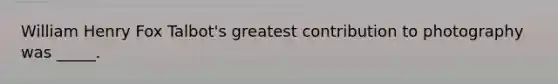 William Henry Fox Talbot's greatest contribution to photography was _____.