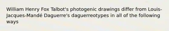 William Henry Fox Talbot's photogenic drawings differ from Louis-Jacques-Mandé Daguerre's daguerreotypes in all of the following ways