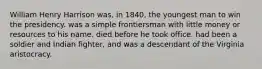 William Henry Harrison was, in 1840, the youngest man to win the presidency. was a simple frontiersman with little money or resources to his name. died before he took office. had been a soldier and Indian fighter, and was a descendant of the Virginia aristocracy.