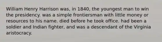 William Henry Harrison was, in 1840, the youngest man to win the presidency. was a simple frontiersman with little money or resources to his name. died before he took office. had been a soldier and Indian fighter, and was a descendant of the Virginia aristocracy.