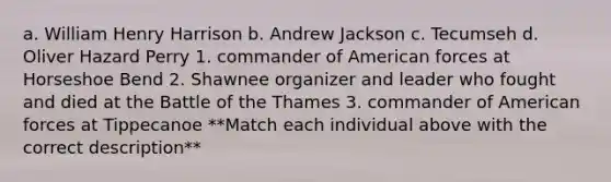 a. William Henry Harrison b. Andrew Jackson c. Tecumseh d. Oliver Hazard Perry 1. commander of American forces at Horseshoe Bend 2. Shawnee organizer and leader who fought and died at the Battle of the Thames 3. commander of American forces at Tippecanoe **Match each individual above with the correct description**