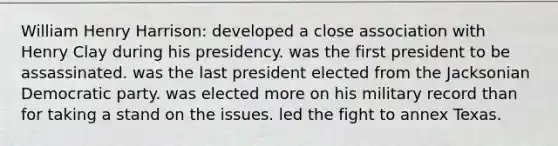 William Henry Harrison: developed a close association with Henry Clay during his presidency. was the first president to be assassinated. was the last president elected from the Jacksonian Democratic party. was elected more on his military record than for taking a stand on the issues. led the fight to annex Texas.