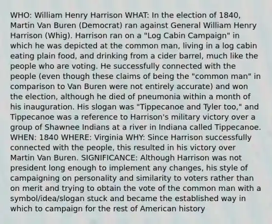 WHO: William Henry Harrison WHAT: In the election of 1840, Martin Van Buren (Democrat) ran against General William Henry Harrison (Whig). Harrison ran on a "Log Cabin Campaign" in which he was depicted at the common man, living in a log cabin eating plain food, and drinking from a cider barrel, much like the people who are voting. He successfully connected with the people (even though these claims of being the "common man" in comparison to Van Buren were not entirely accurate) and won the election, although he died of pneumonia within a month of his inauguration. His slogan was "Tippecanoe and Tyler too," and Tippecanoe was a reference to Harrison's military victory over a group of Shawnee Indians at a river in Indiana called Tippecanoe. WHEN: 1840 WHERE: Virginia WHY: Since Harrison successfully connected with the people, this resulted in his victory over Martin Van Buren. SIGNIFICANCE: Although Harrison was not president long enough to implement any changes, his style of campaigning on personality and similarity to voters rather than on merit and trying to obtain the vote of the common man with a symbol/idea/slogan stuck and became the established way in which to campaign for the rest of American history