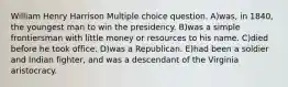 William Henry Harrison Multiple choice question. A)was, in 1840, the youngest man to win the presidency. B)was a simple frontiersman with little money or resources to his name. C)died before he took office. D)was a Republican. E)had been a soldier and Indian fighter, and was a descendant of the Virginia aristocracy.