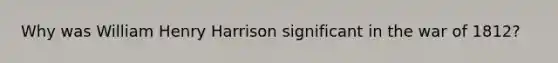 Why was William Henry Harrison significant in the war of 1812?