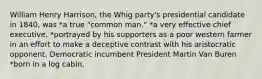 William Henry Harrison, the Whig party's presidential candidate in 1840, was *a true "common man." *a very effective chief executive. *portrayed by his supporters as a poor western farmer in an effort to make a deceptive contrast with his aristocratic opponent, Democratic incumbent President Martin Van Buren *born in a log cabin.