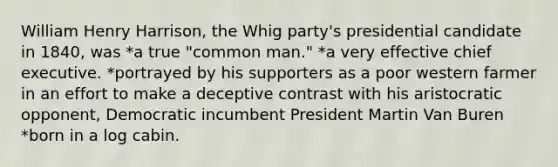 William Henry Harrison, the Whig party's presidential candidate in 1840, was *a true "common man." *a very effective chief executive. *portrayed by his supporters as a poor western farmer in an effort to make a deceptive contrast with his aristocratic opponent, Democratic incumbent President Martin Van Buren *born in a log cabin.