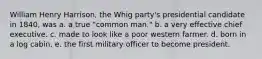 William Henry Harrison, the Whig party's presidential candidate in 1840, was a. a true "common man." b. a very effective chief executive. c. made to look like a poor western farmer. d. born in a log cabin. e. the first military officer to become president.