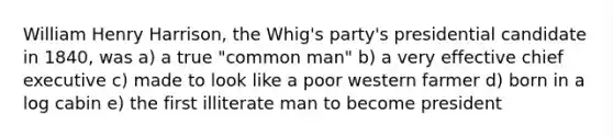 William Henry Harrison, the Whig's party's presidential candidate in 1840, was a) a true "common man" b) a very effective chief executive c) made to look like a poor western farmer d) born in a log cabin e) the first illiterate man to become president