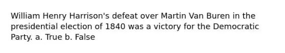 William Henry Harrison's defeat over Martin Van Buren in the presidential election of 1840 was a victory for the Democratic Party. a. True b. False