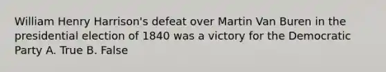 William Henry Harrison's defeat over Martin Van Buren in the presidential election of 1840 was a victory for the Democratic Party A. True B. False