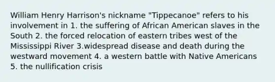 William Henry Harrison's nickname "Tippecanoe" refers to his involvement in 1. the suffering of African American slaves in the South 2. the forced relocation of eastern tribes west of the Mississippi River 3.widespread disease and death during the westward movement 4. a western battle with Native Americans 5. the nullification crisis