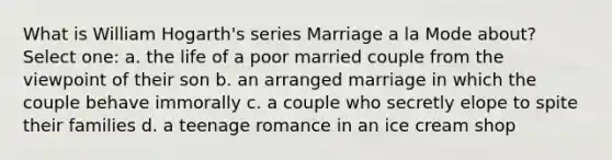 What is William Hogarth's series Marriage a la Mode about? Select one: a. the life of a poor married couple from the viewpoint of their son b. an arranged marriage in which the couple behave immorally c. a couple who secretly elope to spite their families d. a teenage romance in an ice cream shop