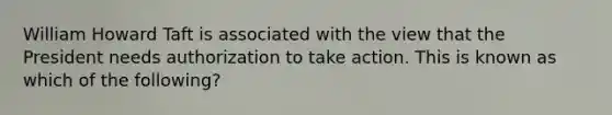 William Howard Taft is associated with the view that the President needs authorization to take action. This is known as which of the following?