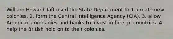 William Howard Taft used the State Department to 1. create new colonies. 2. form the Central Intelligence Agency (CIA). 3. allow American companies and banks to invest in foreign countries. 4. help the British hold on to their colonies.