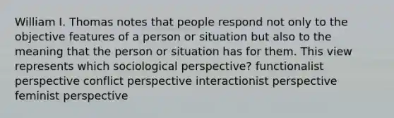 William I. Thomas notes that people respond not only to the objective features of a person or situation but also to the meaning that the person or situation has for them. This view represents which sociological perspective? functionalist perspective conflict perspective interactionist perspective feminist perspective