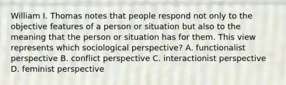 William I. Thomas notes that people respond not only to the objective features of a person or situation but also to the meaning that the person or situation has for them. This view represents which sociological perspective? A. functionalist perspective B. conflict perspective C. interactionist perspective D. feminist perspective