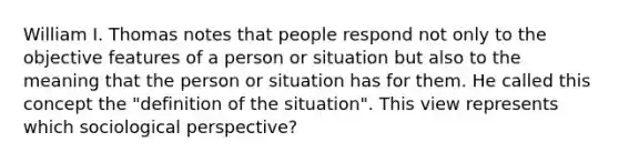 William I. Thomas notes that people respond not only to the objective features of a person or situation but also to the meaning that the person or situation has for them. He called this concept the "definition of the situation". This view represents which sociological perspective?