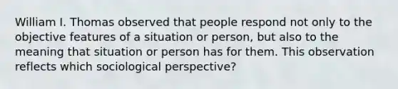 William I. Thomas observed that people respond not only to the objective features of a situation or person, but also to the meaning that situation or person has for them. This observation reflects which sociological perspective?