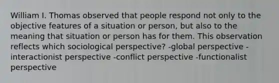 William I. Thomas observed that people respond not only to the objective features of a situation or person, but also to the meaning that situation or person has for them. This observation reflects which sociological perspective? -global perspective -interactionist perspective -conflict perspective -functionalist perspective