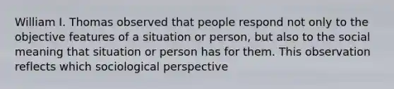 William I. Thomas observed that people respond not only to the objective features of a situation or person, but also to the social meaning that situation or person has for them. This observation reflects which sociological perspective