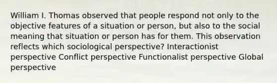 William I. Thomas observed that people respond not only to the objective features of a situation or person, but also to the social meaning that situation or person has for them. This observation reflects which sociological perspective? Interactionist perspective Conflict perspective Functionalist perspective Global perspective