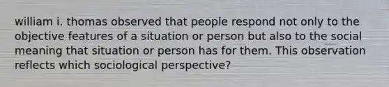 william i. thomas observed that people respond not only to the objective features of a situation or person but also to the social meaning that situation or person has for them. This observation reflects which sociological perspective?