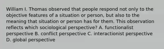 William I. Thomas observed that people respond not only to the objective features of a situation or person, but also to the meaning that situation or person has for them. This observation reflects which sociological perspective? A. functionalist perspective B. conflict perspective C. interactionist perspective D. global perspective