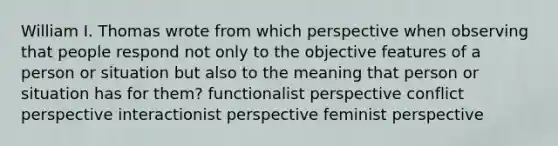 William I. Thomas wrote from which perspective when observing that people respond not only to the objective features of a person or situation but also to the meaning that person or situation has for them? functionalist perspective conflict perspective interactionist perspective feminist perspective