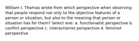 William I. Thomas wrote from which perspective when observing that people respond not only to the objective features of a person or situation, but also to the meaning that person or situation has for them? Select one: a. functionalist perspective b. conflict perspective c. interactionist perspective d. feminist perspective