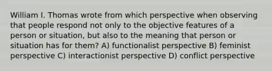 William I. Thomas wrote from which perspective when observing that people respond not only to the objective features of a person or situation, but also to the meaning that person or situation has for them? A) functionalist perspective B) feminist perspective C) interactionist perspective D) conflict perspective