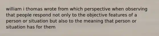 william i thomas wrote from which perspective when observing that people respond not only to the objective features of a person or situation but also to the meaning that person or situation has for them